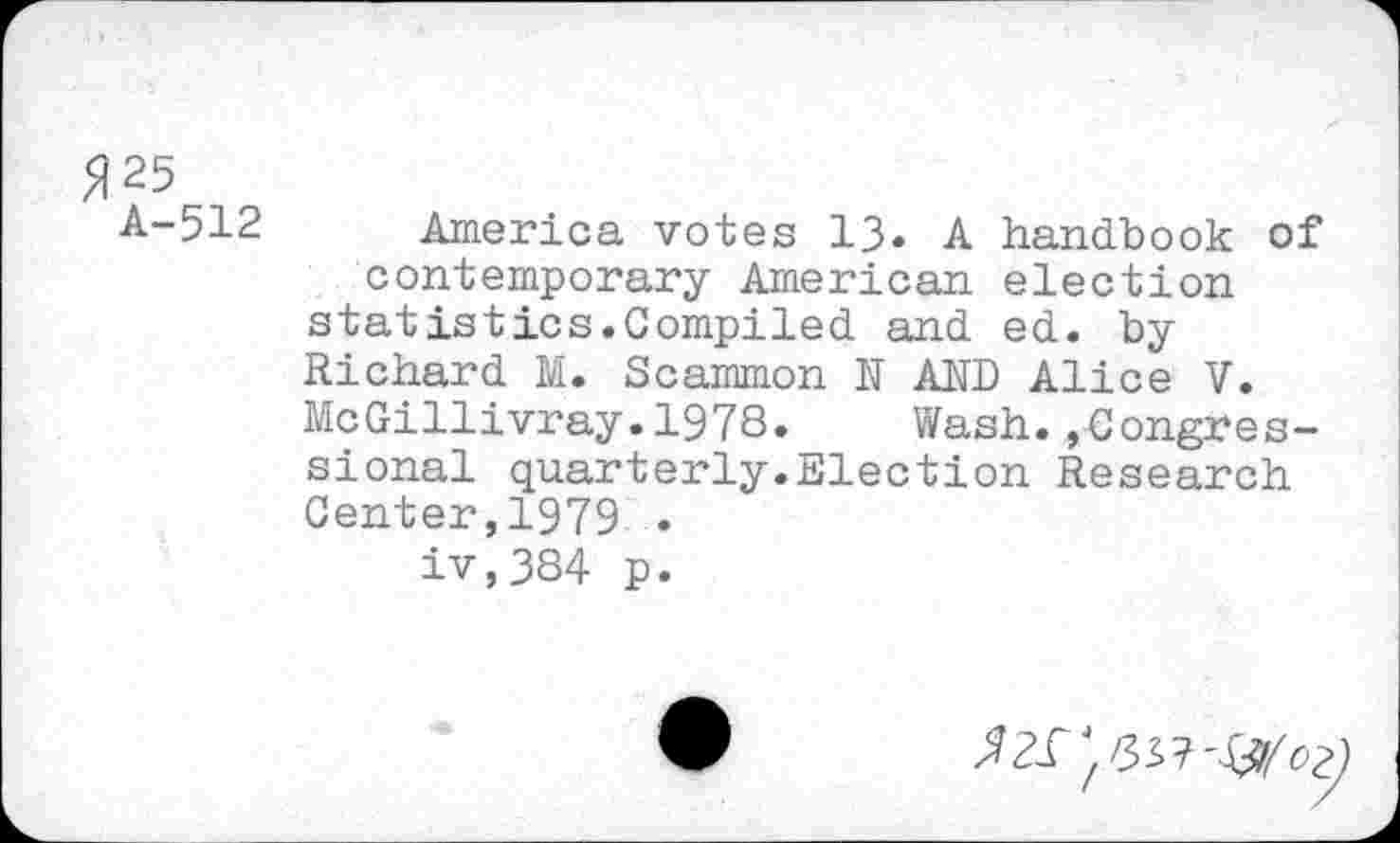 ﻿5125 A-512
America votes 13« A handbook of contemporary American election statistics.Compiled and ed. by Richard M. Scammon N AND Alice V. McGillivray.197S. Wash.»Congressional quarterly.Election Research Center,1979 .
iv,384 p.
